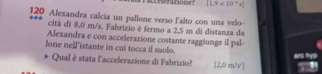 accelerazione: [1,9* 10^(-8)s]
120 Alexandra calcia un pallone verso l’alto con una velo- 
cità di 8,0 m/s. Fabrizio è fermo a 2,5 m di distanza da 
Alexandra e con accelerazione costante raggiunge il pal- 
lone nell’istante in cui tocca il suolo. 
arc hyp 
Qual è stata l'accelerazione di Fabrizio? [2,0m/s^2]