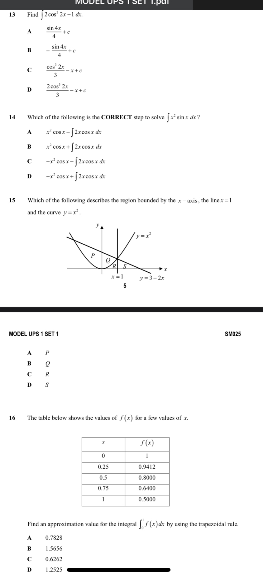 MODEL UPSTSET T.paT
13 Find ∈t 2cos^22x-1dx.
A  sin 4x/4 +c
B - sin 4x/4 +c
C  cos^32x/3 -x+c
D  2cos^32x/3 -x+c
14 Which of the following is the CORRECT step to solve ∈t x^2sin xdx ?
A x^2 cos x-∈t 2xcos xdx
B x^2 cos x+∈t 2xcos xdx
C -x^2cos x-∈t 2xcos xdx
D -x^2cos x+∈t 2xcos xdx
15 Which of the following describes the region bounded by the x-axis , the line x=1
and the curve y=x^2.
MODEL UPS 1 SET 1 SM025
A P
B Q
C R
D s
16 The table below shows the values of f(x) for a few values of x.
Find an approximation value for the integral ∈t _0^1f(x)dx by using the trapezoidal rule.
A 0.7828
B£ 1.5656
C 0.6262
D 1.2525