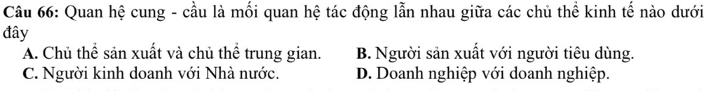 Quan hệ cung - cầu là mối quan hệ tác động lẫn nhau giữa các chủ thể kinh tế nào dưới
đây
A. Chủ thể sản xuất và chủ thể trung gian. B. Người sản xuất với người tiêu dùng.
C. Người kinh doanh với Nhà nước. D. Doanh nghiệp với doanh nghiệp.