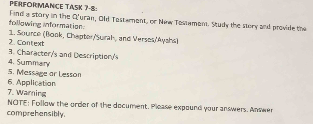 PERFORMANCE TASK 7-8: 
Find a story in the Q'uran, Old Testament, or New Testament. Study the story and provide the 
following information: 
1. Source (Book, Chapter/Surah, and Verses/Ayahs) 
2. Context 
3. Character/s and Description/s 
4. Summary 
5. Message or Lesson 
6. Application 
7. Warning 
NOTE: Follow the order of the document. Please expound your answers. Answer 
comprehensibly.