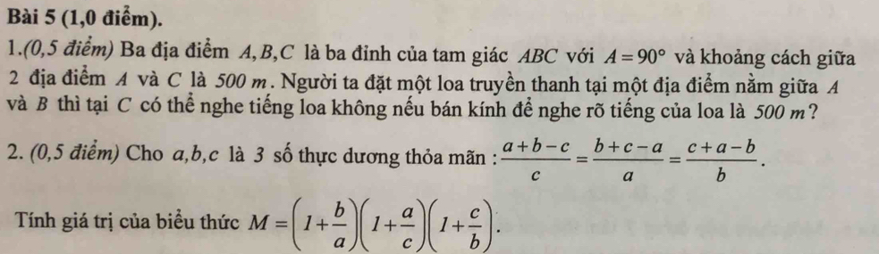 (1,0 điểm). 
1.(0,5 điểm) Ba địa điểm A, B, C là ba đỉnh của tam giác ABC với A=90° và khoảng cách giữa 
2 địa điểm A và C là 500 m. Người ta đặt một loa truyền thanh tại một địa điểm nằm giữa A
và B thì tại C có thể nghe tiếng loa không nếu bán kính để nghe rõ tiếng của loa là 500 m? 
2. (0,5 điểm) Cho a, b, c là 3 số thực dương thỏa mãn :  (a+b-c)/c = (b+c-a)/a = (c+a-b)/b . 
Tính giá trị của biểu thức M=(1+ b/a )(1+ a/c )(1+ c/b ).