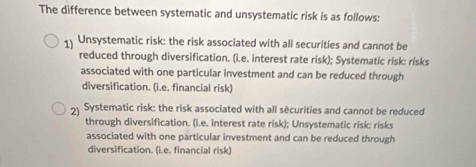 The difference between systematic and unsystematic risk is as follows:
1 Unsystematic risk: the risk associated with all securities and cannot be
reduced through diversification. (i.e. interest rate risk); Systematic risk: risks
associated with one particular investment and can be reduced through
diversification. (i.e. financial risk)
2 Systematic risk: the risk associated with all securities and cannot be reduced
through diversification. (i.e. interest rate risk); Unsystematic risk: risks
associated with one particular investment and can be reduced through
diversification. (i.e. financial risk)