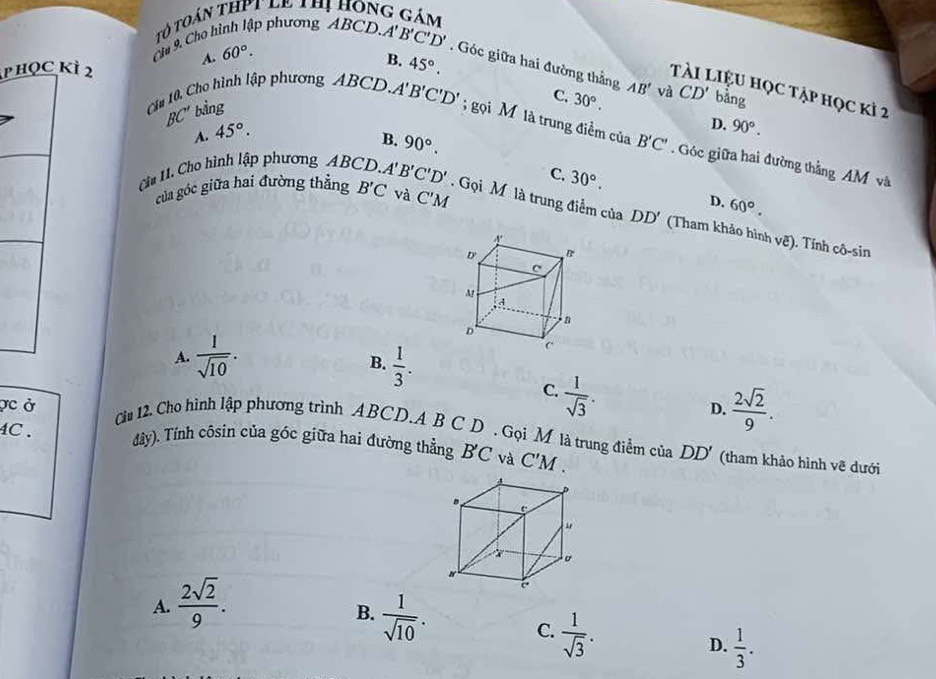 Tô toán thPt le vh hông gám
A. 60°.
B. 45°. 
Chu 9, Cho hình lập phương ABCD A'B'C'D'. Góc giữa hai đường thằng AB' và CD' bàng
p học kỳ 2 T Liệu học tập học kì 2
BC'' bằng
C. 30°. D. 90°.
A. 45°. 
Cầa 10, Cho hình lập phương ABCD A'B'C'D'; gọi M là trung điểm của B'C'. Góc giữa hai đường thằng AM và
B. 90°.
C. 30°. D. 60°. 
của góc giữa hai đường thẳng B'C và C'M
Ca 11. Cho hình lập phương ABCD. A'B'C'D'. Gọi M là trung điểm của DD' (Tham khảo hình voverline e). Tính cô-sin
A.  1/sqrt(10) .  1/3 . 
B.
vc ở
C.  1/sqrt(3) .
D.  2sqrt(2)/9 . 
Cu 12. Cho hình lập phương trình ABCD.A B C D . Gọi M là trung điểm của DD' (tham khảo hình vẽ dưới
4C . đây). Tỉnh côsin của góc giữa hai đường thẳng BC và C'M.
A.  2sqrt(2)/9 .
B.  1/sqrt(10) .
C.  1/sqrt(3) . 
D.  1/3 .