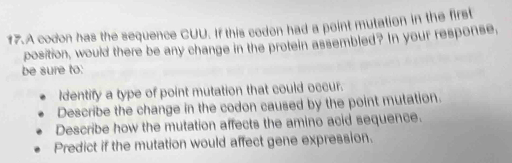 A codon has the sequence CUU. If this codon had a point mutation in the first
position, would there be any change in the protein assembled? In your response,
be sure to:
Identify a type of point mutation that could occur.
Describe the change in the codon caused by the point mutation.
Describe how the mutation affects the amino acid sequence.
Predict if the mutation would affect gene expression.