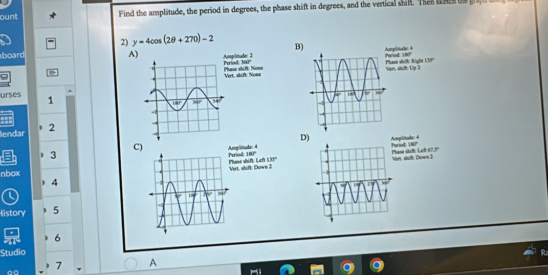 ount Find the amplitude, the period in degrees, the phase shift in degrees, and the vertical shift. Then sketcn the graph t
2) y=4cos (2θ +270)-2
B)
board A)
mplitude: 2plitude: 4
eriod: 360° riod 180°
hase shift: Nonease shift: Right 135°
ert. shift: Noneert. shift: Up 2
urses 1
lendar 2
D)
Amplitude: 4
C)
Amplitude: 4riod: 180°
3
eriod: 180°
hase shift: Lef 67.5°
ert. shift: Down 2ert. shift: Down 2
nbox hase shift: Left 135°
4
History 5
6
Studio
7
A
aª