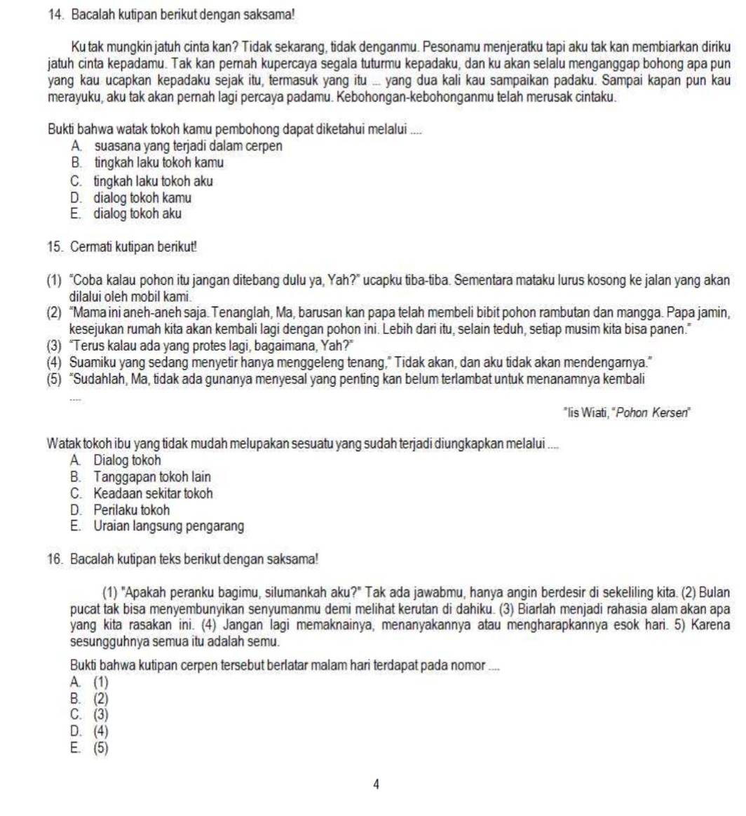 Bacalah kutipan berikut dengan saksama!
Ku tak mungkin jatuh cinta kan? Tidak sekarang, tidak denganmu. Pesonamu menjeratku tapi aku tak kan membiarkan diriku
jatuh cinta kepadamu. Tak kan pernah kupercaya segala tuturmu kepadaku, dan ku akan selalu menganggap bohong apa pun
yang kau ucapkan kepadaku sejak itu, termasuk yang itu ... yang dua kali kau sampaikan padaku. Sampai kapan pun kau
merayuku, aku tak akan pernah lagi percaya padamu. Kebohongan-kebohonganmu telah merusak cintaku.
Bukti bahwa watak tokoh kamu pembohong dapat diketahui melalui ....
A. suasana yang terjadi dalam cerpen
B. tingkah laku tokoh kamu
C. tingkah laku tokoh aku
D. dialog tokoh kamu
E. dialog tokoh aku
15. Cermati kutipan berikut!
(1) “Coba kalau pohon itu jangan ditebang dulu ya, Yah?” ucapku tiba-tiba. Sementara mataku lurus kosong ke jalan yang akan
dilalui oleh mobil kami.
(2) “Mama ini aneh-aneh saja. Tenanglah, Ma, barusan kan papa telah membeli bibit pohon rambutan dan mangga. Papa jamin,
kesejukan rumah kita akan kembali lagi dengan pohon ini. Lebih dari itu, selain teduh, setiap musim kita bisa panen."
(3) “Terus kalau ada yang protes lagi, bagaimana, Yah?”
(4) Suamiku yang sedang menyetir hanya menggeleng tenang," Tidak akan, dan aku tidak akan mendengarnya."
(5) “Sudahlah, Ma, tidak ada gunanya menyesal yang penting kan belum terlambat untuk menanamnya kembali
'lis Wiati, “Pohon Kersen"
Watak tokoh ibu yang tidak mudah melupakan sesuatu yang sudah terjadi diungkapkan melalui ....
A. Dialog tokoh
B. Tanggapan tokoh lain
C. Keadaan sekitar tokoh
D. Perilaku tokoh
E. Uraian langsung pengarang
16. Bacalah kutipan teks berikut dengan saksama!
(1) "Apakah peranku bagimu, silumankah aku?" Tak ada jawabmu, hanya angin berdesir di sekeliling kita. (2) Bulan
pucat tak bisa menyembunyikan senyumanmu demi melihat kerutan di dahiku. (3) Biarlah menjadi rahasia alam akan apa
yang kita rasakan ini. (4) Jangan lagi memaknainya, menanyakannya atau mengharapkannya esok hari. 5) Karena
sesungguhnya semua itu adalah semu.
Bukti bahwa kutipan cerpen tersebut berlatar malam hari terdapat pada nomor ...
A. (1)
B. (2)
C. (3)
D. (4)
E. (5)
A