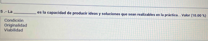 5 .- La _es la capacidad de producir ideas y soluciones que sean realizables en la práctica. . Valor (10.00% )
Condición
Originalidad
Viabilidad