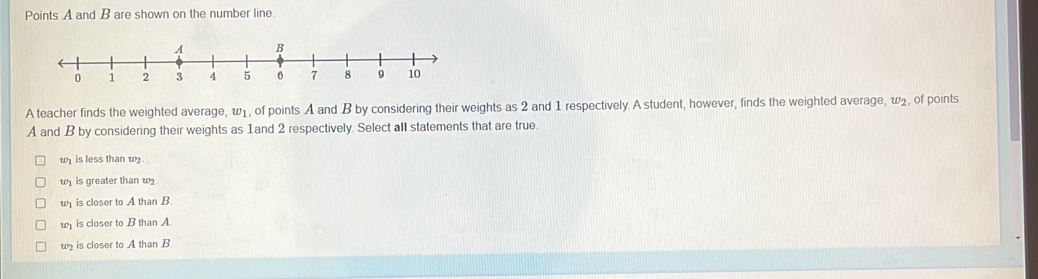 Points A and B are shown on the number line.
A teacher finds the weighted average, ω1, of points A and B by considering their weights as 2 and 1 respectively. A student, however, finds the weighted average, w₂, of points
A and B by considering their weights as 1and 2 respectively. Select all statements that are true.
wy is less than w
w is greater than w
w is closer to A than B.
wis closer to B than A.
w is closer to A than B