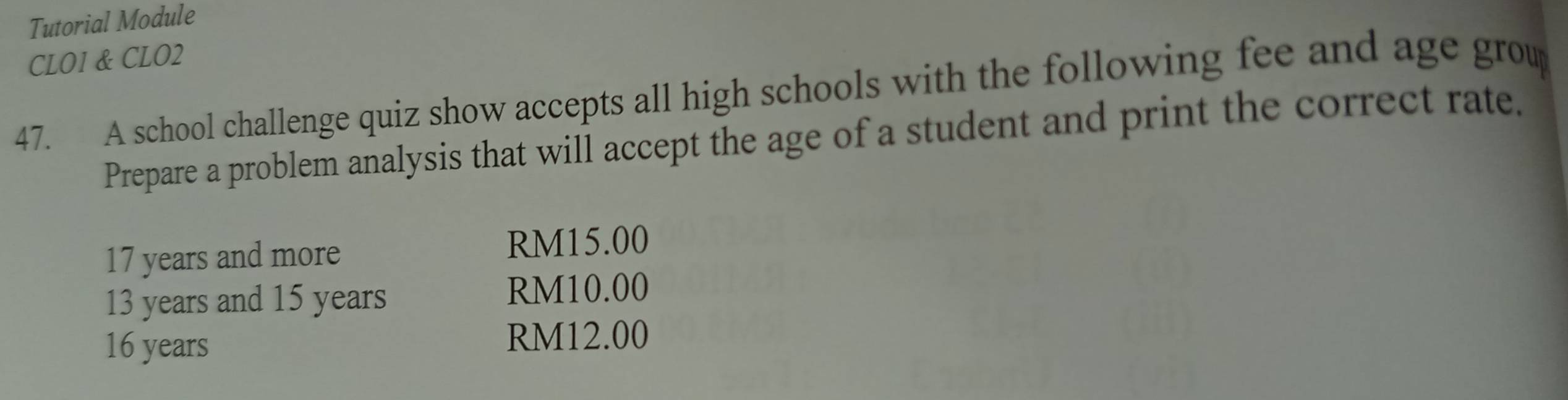 Tutorial Module 
CLO1 & CLO2 
47. A school challenge quiz show accepts all high schools with the following fee and age grou 
Prepare a problem analysis that will accept the age of a student and print the correct rate.
17 years and more
RM15.00
13 years and 15 years RM10.00
16 years RM12.00