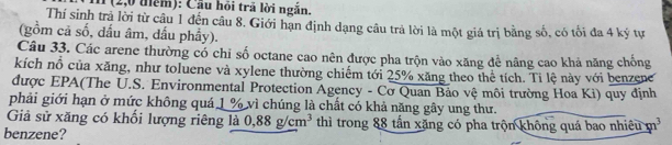 (2,0 đểm): Cầu hồi trả lời ngắn. 
Thí sinh trả lời từ câu 1 đến câu 8. Giới hạn định dạng câu trả lời là một giá trị bằng số, có tối đa 4 ký tự 
(gồm cả số, dấu âm, dấu phẩy). 
Câu 33. Các arene thường có chỉ số octane cao nên được pha trộn vào xăng để nâng cao khả năng chống 
kích nổ của xăng, như toluene và xylene thường chiếm tới 25% xăng theo thể tích. Ti lệ này với benzene 
được EPA(The U.S. Environmental Protection Agency - Cơ Quan Bảo vệ môi trường Hoa Ki) quy định 
phải giới hạn ở mức không quá 1 % vì chúng là chất có khả năng gây ung thư. 
Giả sử xăng có khối lượng riêng là 0.88g/cm^3 thì trong 88 tấn xăng có pha trộn không quá bao nhiều m^3
benzene?