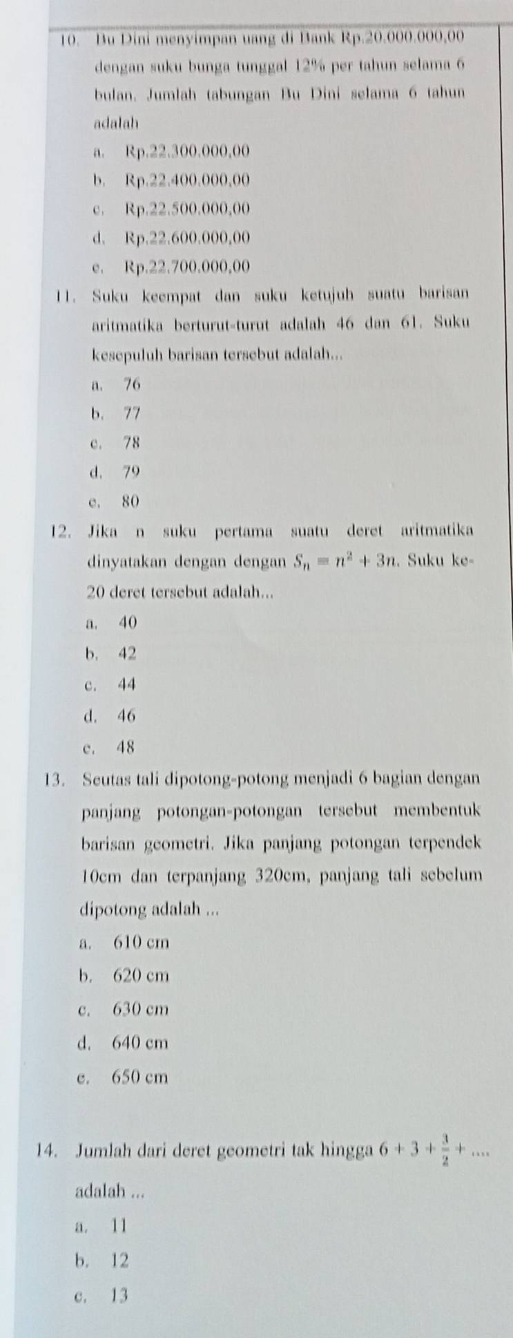 Bu Dini menyimpan uang di Bank Rp.20.000.000,00
dengan suku bunga tunggal 12% per tahun selama 6
bulan. Jumlah tabungan Bu Dini selama 6 tahun
adalah
a. Rp.22.300.000,00
b. Rp.22.400.000,00
c. Rp.22.500.000,00
d. Rp.22.600.000,00
e. Rp.22.700.000,00
11. Suku keempat dan suku ketujuh suatu barisan
aritmatika berturut-turut adalah 46 dan 61. Suku
kesepuluh barisan tersebut adalah...
a. 76
b. 77
c. 78
d. 79
e. 80
12. Jika n suku pertama suatu deret aritmatika
dinyatakan dengan dengan S_n=n^2+3n. Suku ke-
20 deret tersebut adalah...
a. 40
b. 42
c. 44
d. 46
c. 48
13. Seutas tali dipotong-potong menjadi 6 bagian dengan
panjang potongan-potongan tersebut membentuk
barisan geometri. Jika panjang potongan terpendek
10cm dan terpanjang 320cm, panjang tali sebelum
dipotong adalah ...
a. 610 cm
b. 620 cm
c. 630 cm
d. 640 cm
e. 650 cm
14. Jumlah dari deret geometri tak hingga 6+3+ 3/2 +... 
adalah ...
a. 11
b. 12
c. 13