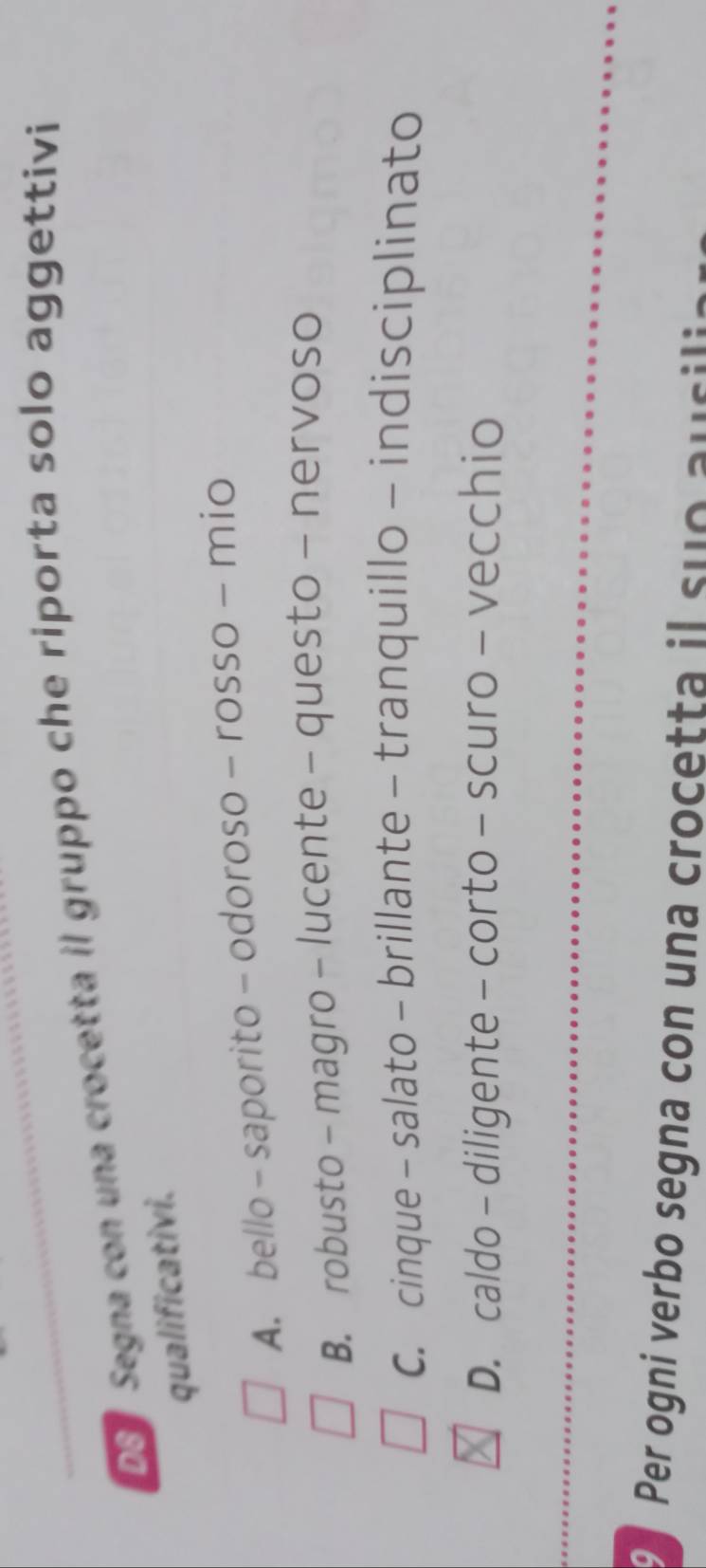 Do Segna con una crocetta il gruppo che riporta solo aggettivi
qualificativi.
A. bello - saporito - odoroso - rosso - mio
B. robusto - magro - lucente - questo - nervoso
C. cinque - salato - brillante - tranquillo - indisciplinato
D. caldo - diligente - corto - scuro - vecchio
Per ogni verbo segna con una crocetta il suo au c ili