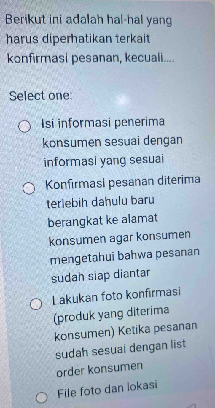 Berikut ini adalah hal-hal yang
harus diperhatikan terkait
konfirmasi pesanan, kecuali....
Select one:
Isi informasi penerima
konsumen sesuai dengan
informasi yang sesuai
Konfırmasi pesanan diterima
terlebih dahulu baru
berangkat ke alamat
konsumen agar konsumen
mengetahui bahwa pesanan
sudah siap diantar
Lakukan foto konfirmasi
(produk yang diterima
konsumen) Ketika pesanan
sudah sesuai dengan list
order konsumen
File foto dan lokasi