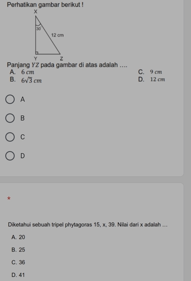 Perhatikan gambar berikut !
Panjang YZ pada gambar di atas adalah ....
A. 6 cm C. 9 cm
B. 6sqrt(3)cm D. 12 cm
A
B
C
D
*
Diketahui sebuah tripel phytagoras 15, x, 39. Nilai dari x adalah ...
A. 20
B. 25
C. 36
D. 41