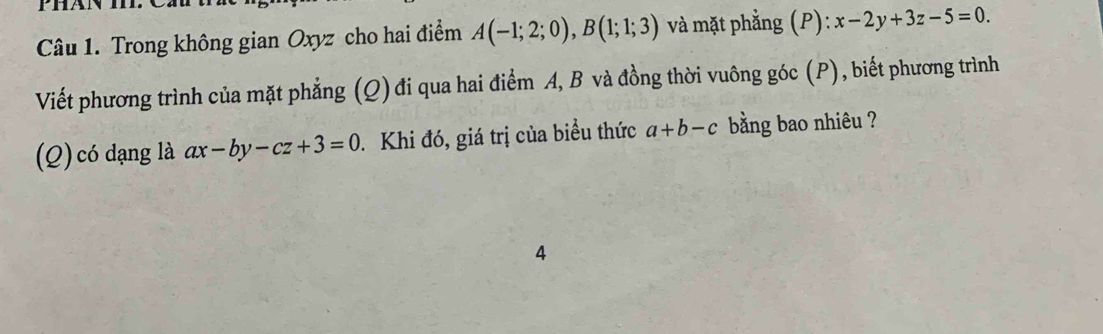 phan 
Câu 1. Trong không gian Oxyz cho hai điểm A(-1;2;0), B(1;1;3) và mặt phẳng (P): x-2y+3z-5=0. 
Viết phương trình của mặt phẳng (Q) đi qua hai điểm A, B và đồng thời vuông góc (P), biết phương trình 
(Q) có dạng là ax-by-cz+3=0. Khi đó, giá trị của biều thức a+b-c bằng bao nhiêu ? 
4