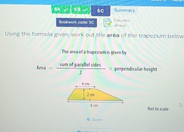 5A √ 5B 5C Summary 
Bookwork code: 5C allmived Calculator 
Using the formula given, work out the area of the trapezium below 
The area of a trapezium is given by
Area= sumofparallelsides/2 * perpendicular height 
Not to scale 
Q Zoom