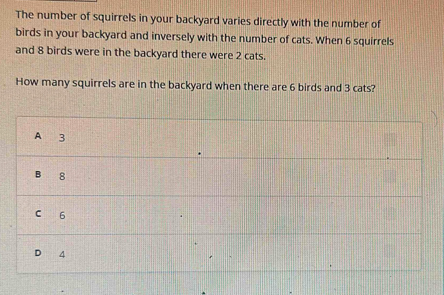 The number of squirrels in your backyard varies directly with the number of 
birds in your backyard and inversely with the number of cats. When 6 squirrels 
and 8 birds were in the backyard there were 2 cats. 
How many squirrels are in the backyard when there are 6 birds and 3 cats?