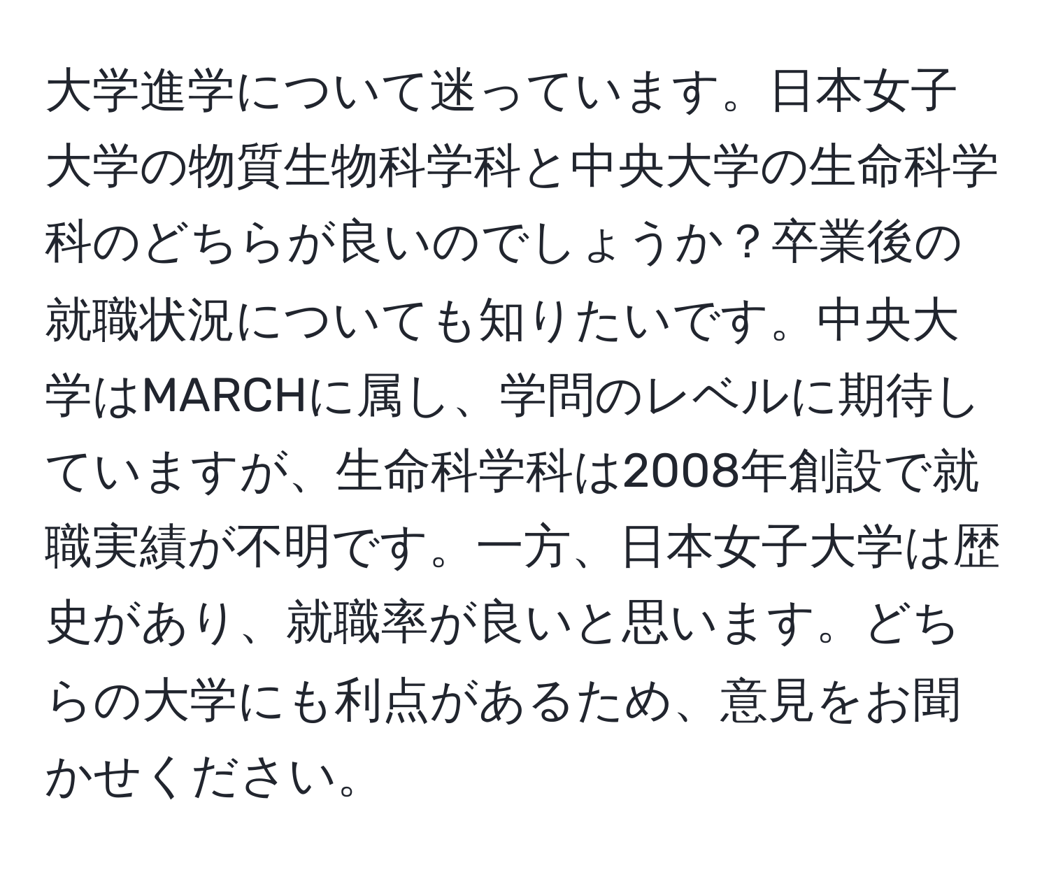 大学進学について迷っています。日本女子大学の物質生物科学科と中央大学の生命科学科のどちらが良いのでしょうか？卒業後の就職状況についても知りたいです。中央大学はMARCHに属し、学問のレベルに期待していますが、生命科学科は2008年創設で就職実績が不明です。一方、日本女子大学は歴史があり、就職率が良いと思います。どちらの大学にも利点があるため、意見をお聞かせください。