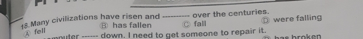 Many civilizations have risen and over the centuries.
Ⓑ has fallen Ⓒ fall were falling
Afell
mnuter ------ down. I need to get someone to repair it.
as b rok en .