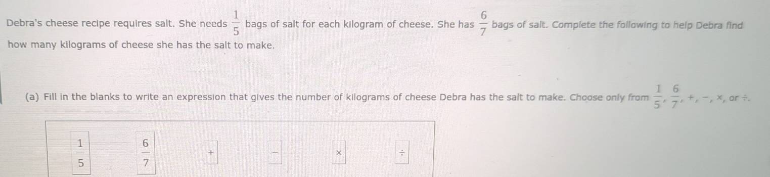 Debra's cheese recipe requires salt. She needs  1/5  bags of salt for each kilogram of cheese. She has  6/7  bags of salt. Complete the following to help Debra find 
how many kilograms of cheese she has the salt to make. 
(a) Fill in the blanks to write an expression that gives the number of kilograms of cheese Debra has the salt to make. Choose only from  1/5 ,  6/7 , +, -,* , ar ÷.
 1/5 
 6/7 
+ 
× 
÷