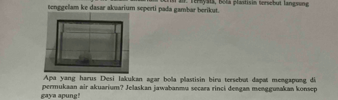 berst air. Ternyata, bola plastisin tersebut langsung 
tenggelam ke dasar akuarium seperti pada gambar berikut. 
Apa yang harus Desi lakukan agar bola plastisin biru tersebut dapat mengapung di 
permukaan air akuarium? Jelaskan jawabanmu secara rinci dengan menggunakan konsep 
gaya apung!