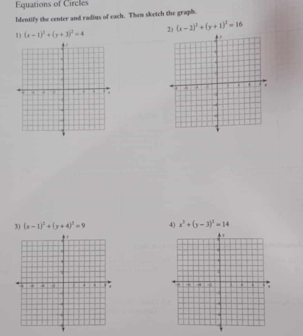 Equations of Circles 
Identify the center and radius of each. Then sketch the graph. 
1) (x-1)^2+(y+3)^2=4
2) (x-2)^2+(y+1)^2=16
3) (x-1)^2+(y+4)^2=9 4) x^2+(y-3)^2=14