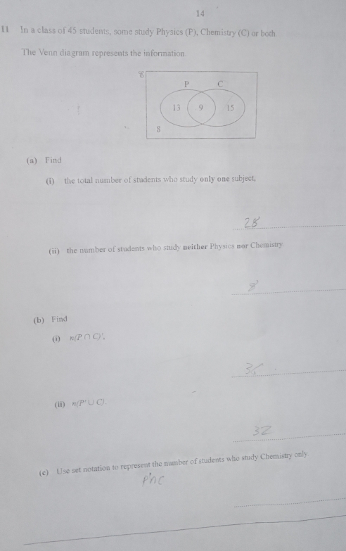 14 
11 In a class of 45 students, some study Physics (P), Chemistry (C) or both 
The Venn diagram represents the information. 
8 
(a) Find 
(i) the total number of students who study only one subject, 
_ 
(ii) the number of students who study neither Physics nor Chemistry. 
_ 
(b) Find 
(i) n(P∩ C)', 
_ 
(ii) n(P'∪ C). 
_ 
(e) Use set notation to represent the number of students who study Chemistry only 
_