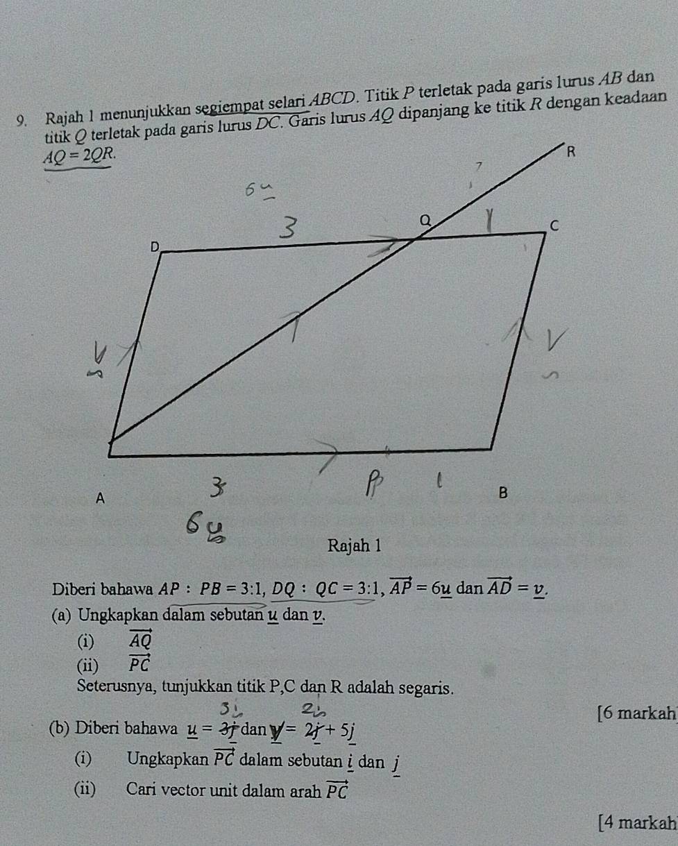 Rajah 1 menunjukkan segiempat selari ABCD. Titik P terletak pada garis lurus AB dan
Rajah 1
Diberi bahawa AP: PB=3:1,DQ:QC=3:1,vector AP=6u dan vector AD=_ v.
(a) Ungkapkan dalam sebutan μ dan v.
(i) vector AQ
(ii) vector PC
Seterusnya, tunjukkan titik P,C dan R adalah segaris.
[6 markah
(b) Diberi bahawa _ u=3j dan _ y=2j+5j
(i) Ungkapkan vector PC dalam sebutan i  dan  j
(ii) Cari vector unit dalam arah vector PC
[4 markah