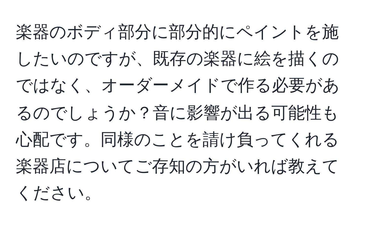 楽器のボディ部分に部分的にペイントを施したいのですが、既存の楽器に絵を描くのではなく、オーダーメイドで作る必要があるのでしょうか？音に影響が出る可能性も心配です。同様のことを請け負ってくれる楽器店についてご存知の方がいれば教えてください。