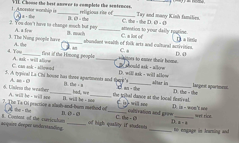 (stay) at nome.
VII. Choose the best answer to complete the sentences.
1. Ancestor worship is_ religious rite of_ Tay and many Kinh families.
A a - the B. Ø - the C. the - the D. Ø - Ø
2. You don’t have to change much but pay _attention to your daily routine.
A. a few B. much C. a lot of D. a little
3. The Nung people have _abundant wealth of folk arts and cultural activities.
A. the B. an C. a D. Ø
4. You_ first if the Hmong people _visitors to enter their home.
A. ask - will allow B. should ask - allow
C. can ask - allowed D. will ask - will allow
5. A typical La Chi house has three apartments and there’s _altar in_ largest apartment.
A. an - Ø B. the - a O. an - the D. the - the
6. Unless the weather_ bad, we_ the tribal dance at the local festival.
A. will be - will see B. will be - see C. is)- will see D. is - won’t see
7. The Ta Oi practice a slash-and-burn method of_ cultivation and grow_ wet rice.
A. the - the B. Ø - Ø C. the - Ø D. a - a
8. Content of the curriculum of high quality if students
acquire deeper understanding. __to engage in learning and