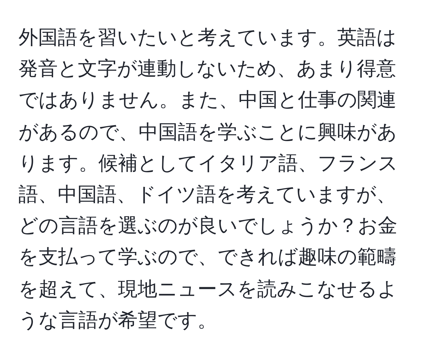 外国語を習いたいと考えています。英語は発音と文字が連動しないため、あまり得意ではありません。また、中国と仕事の関連があるので、中国語を学ぶことに興味があります。候補としてイタリア語、フランス語、中国語、ドイツ語を考えていますが、どの言語を選ぶのが良いでしょうか？お金を支払って学ぶので、できれば趣味の範疇を超えて、現地ニュースを読みこなせるような言語が希望です。