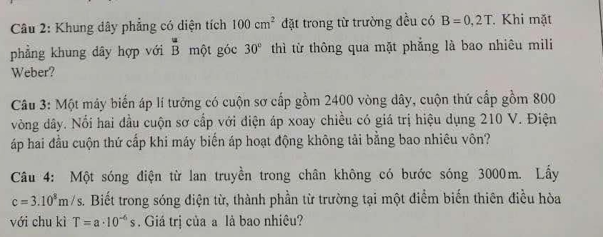 Khung dây phẳng có diện tích 100cm^2 đặt trong từ trường đều có B=0,2T. Khi mặt 
phẳng khung dây hợp với beginarrayr u Bendarray một góc 30° thì từ thông qua mặt phẳng là bao nhiêu mili 
Weber? 
Câu 3: Một máy biến áp lí tưởng có cuộn sơ cấp gồm 2400 vòng dây, cuộn thứ cấp gồm 800
vòng dây. Nổi hai đầu cuộn sơ cấp với điện áp xoay chiều có giá trị hiệu dụng 210 V. Điện 
áp hai đầu cuộn thứ cấp khi máy biến áp hoạt động không tải bằng bao nhiêu vôn? 
Câu 4: Một sóng điện từ lan truyền trong chân không có bước sóng 3000m. Lấy
c=3.10^8m/s. Biết trong sóng điện từ, thành phần từ trường tại một điểm biến thiên điều hòa 
với chu kì T=a· 10^(-6)s. Giá trị của a là bao nhiêu?