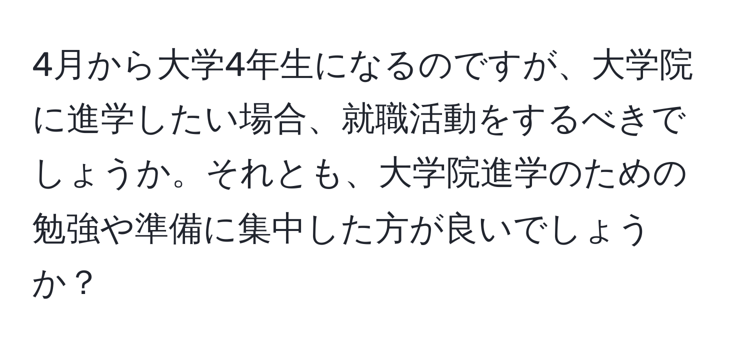 4月から大学4年生になるのですが、大学院に進学したい場合、就職活動をするべきでしょうか。それとも、大学院進学のための勉強や準備に集中した方が良いでしょうか？