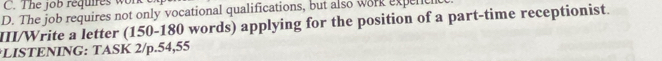 C. The job requires w
D. The job requires not only vocational qualifications, but also work expenlt
III/Write a letter (150-180 words) applying for the position of a part-time receptionist.
*LISTENING: TASK 2/p.54,55