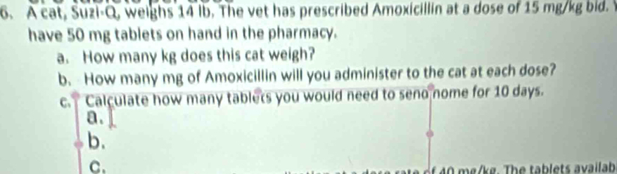 A cat, Suzi-Q, weighs 14 Ib. The vet has prescribed Amoxicillin at a dose of 15 mg/kg bid. 
have 50 mg tablets on hand in the pharmacy. 
a. How many kg does this cat weigh? 
b. How many mg of Amoxicillin will you administer to the cat at each dose? 
c. Calculate how many tablets you would need to seno nome for 10 days. 
a. 
b. 
C.
40 mg/kg. The tablets availab