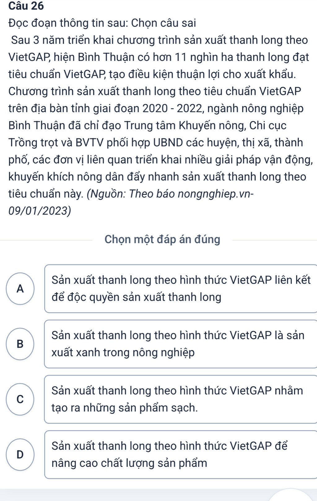 Đọc đoạn thông tin sau: Chọn câu sai
Sau 3 năm triển khai chương trình sản xuất thanh long theo
VietGAP hiện Bình Thuận có hơn 11 nghìn ha thanh long đạt
tiêu chuẩn VietGAP tạo điều kiện thuận lợi cho xuất khẩu.
Chương trình sản xuất thanh long theo tiêu chuẩn VietGAP
trên địa bàn tỉnh giai đoạn 2020 - 2022, ngành nông nghiệp
Bình Thuận đã chỉ đạo Trung tâm Khuyến nông, Chi cục
Trồng trọt và BVTV phối hợp UBND các huyện, thị xã, thành
phố, các đơn vị liên quan triển khai nhiều giải pháp vận động,
khuyến khích nông dân đẩy nhanh sản xuất thanh long theo
tiêu chuẩn này. (Nguồn: Theo báo nongnghiep.vn-
09/01/2023)
Chọn một đáp án đúng
Sản xuất thanh long theo hình thức VietGAP liên kết
A
để độc quyền sản xuất thanh long
Sản xuất thanh long theo hình thức VietGAP là sản
B
xuất xanh trong nông nghiệp
Sản xuất thanh long theo hình thức VietGAP nhằm
C
tạo ra những sản phẩm sạch.
Sản xuất thanh long theo hình thức VietGAP để
D
nâng cao chất lượng sản phẩm