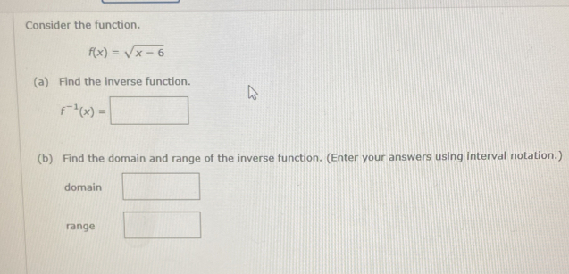 Consider the function.
f(x)=sqrt(x-6)
(a) Find the inverse function.
f^(-1)(x)=
(b) Find the domain and range of the inverse function. (Enter your answers using interval notation.) 
domain 
range