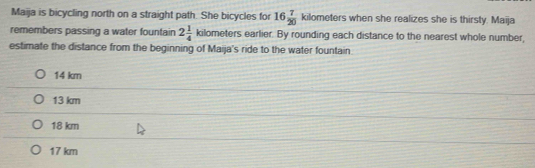 Maija is bicycling north on a straight path. She bicycles for 16 7/20  kilo meters when she realizes she is thirsty. Maija
remembers passing a water fountain 2 1/4 kilome ters earlier. By rounding each distance to the nearest whole number,
estimate the distance from the beginning of Maija's ride to the water fountain
14 km
13 km
18 km
17 km