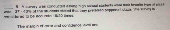 A survey was conducted asking high school students what their favorite type of pizza 
_was. 37 - 43% of the students stated that they preferred pepperoni pizza. The survey is 
considered to be accurate 19/20 times. 
The margin of error and confidence level are