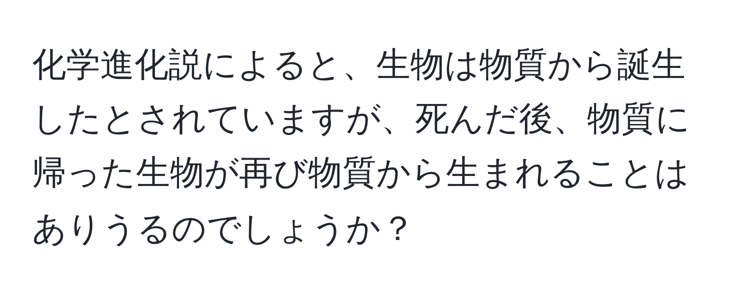 化学進化説によると、生物は物質から誕生したとされていますが、死んだ後、物質に帰った生物が再び物質から生まれることはありうるのでしょうか？