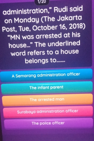 1/20
administration,” Rudi said
on Monday (The Jakarta
Post, Tue, October 16, 2018)
“MN was arrested at his
house...” The underlined
word refers to a house
belongs to........
A Semarang administration officer
The infant parent
The arrested man
Surabaya administration officer
The police officer