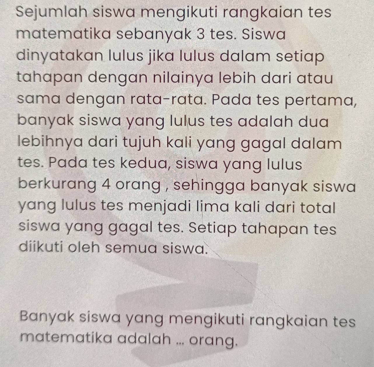 Sejumlah siswa mengikuti rangkaian tes 
matematika sebanyak 3 tes. Siswa 
dinyatakan lulus jika lulus dalam setiap 
tahapan dengan nilainya lebih dari atau 
sama dengan rata-rata. Pada tes pertama, 
banyak siswa yang lulus tes adalah dua 
lebihnya dari tujuh kali yang gagal dalam 
tes. Pada tes kedua, siswa yang lulus 
berkurang 4 orang , sehingga banyak siswa 
yang lulus tes menjadi lima kali dari total 
siswa yang gagal tes. Setiap tahapan tes 
diikuti oleh semua siswa. 
Banyak siswa yang mengikuti rangkaian tes 
matematika adalah ... orang.