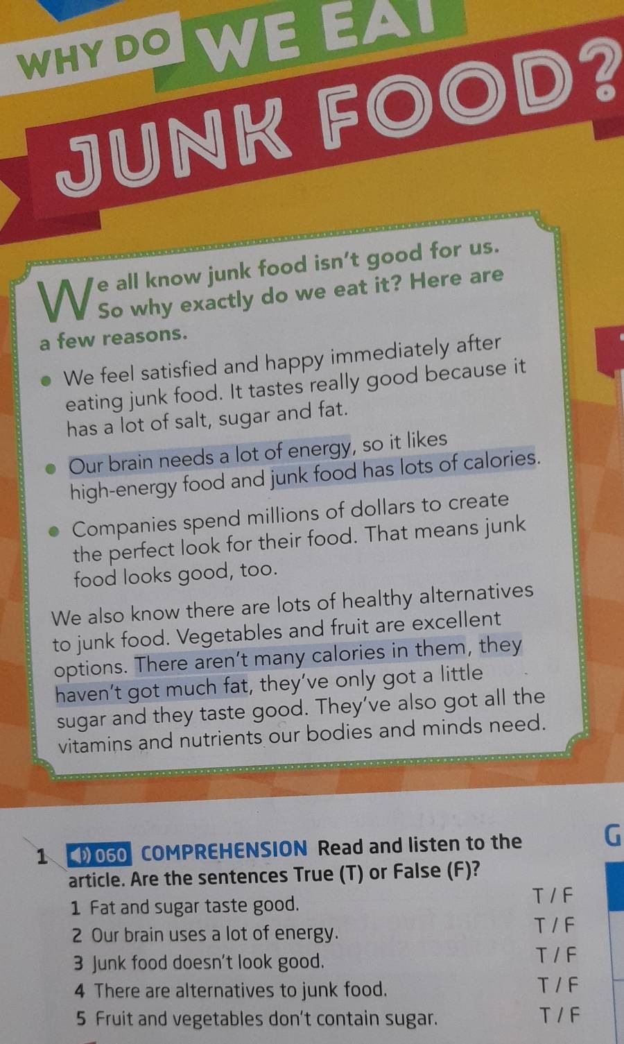 WHY DO WE EAI
JUNK FOOD?
We all know junk food isn't good for us
So why exactly do we eat it? Here are
a few reasons.
We feel satisfied and happy immediately after
eating junk food. It tastes really good because it
has a lot of salt, sugar and fat.
Our brain needs a lot of energy, so it likes
high-energy food and junk food has lots of calories.
Companies spend millions of dollars to create
the perfect look for their food. That means junk
food looks good, too.
We also know there are lots of healthy alternatives
to junk food. Vegetables and fruit are excellent
options. There aren’t many calories in them, they
haven’t got much fat, they’ve only got a little
sugar and they taste good. They’ve also got all the
vitamins and nutrients our bodies and minds need.
1 060 COMPREHENSION Read and listen to the
G
article. Are the sentences True (T) or False (F)?
1 Fat and sugar taste good.
T / F
2 Our brain uses a lot of energy.
T / F
3 Junk food doesn't look good.
T / F
4 There are alternatives to junk food. T / F
5 Fruit and vegetables don't contain sugar. T / F