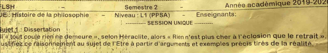 LSH Semestre 2 - Année académique 2019-202 
JE : Histoire de la philosophie Niveau : L1 (PPSA) Enseignants: 
_SESSION UNIQUE_ 
Sujet 1 : Dissertation 
Si « tout coule rien ne demeure », selon Héraclite, alors « Rien n'est plus cher à l'éclosion que le retrait ». 
ustifiez ce raisonnement au sujet de l'Etre à partir d'arguments et exemples précis tirés de la réalité.