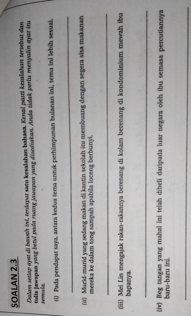 SOALAN 2.3 
Dalam setiap ayat di bawah ini, terdapat satu kesalahan bahasa. Kenal pasti kesalahan tersebut dan 
tulis Jawapan yang betul pada ruang jawapan yang disediakan. Anda tidak perlu menyalin ayat itu 
semula. 
(i) Pada pendapat saya, antara kedua tema untuk perhimpunan bulanan ini, tema ini lebih sesuai. 
_ 
(ii) Murid-murid yang sedang makan di kantin sekolah itu membuang dengan segera sisa makanan 
mereka ke dalam tong sampah apabila loceng berbunyi. 
_ 
(iii) Mei Lin mengajak rakan-rakannya berenang di kolam berenang di kondominium mewah ibu 
bapanya. 
_ 
(iv) Beg tangan yang mahal ini telah dibeli daripada luar negara oleh ibu semasa percutiannya 
baru-baru ini. 
_