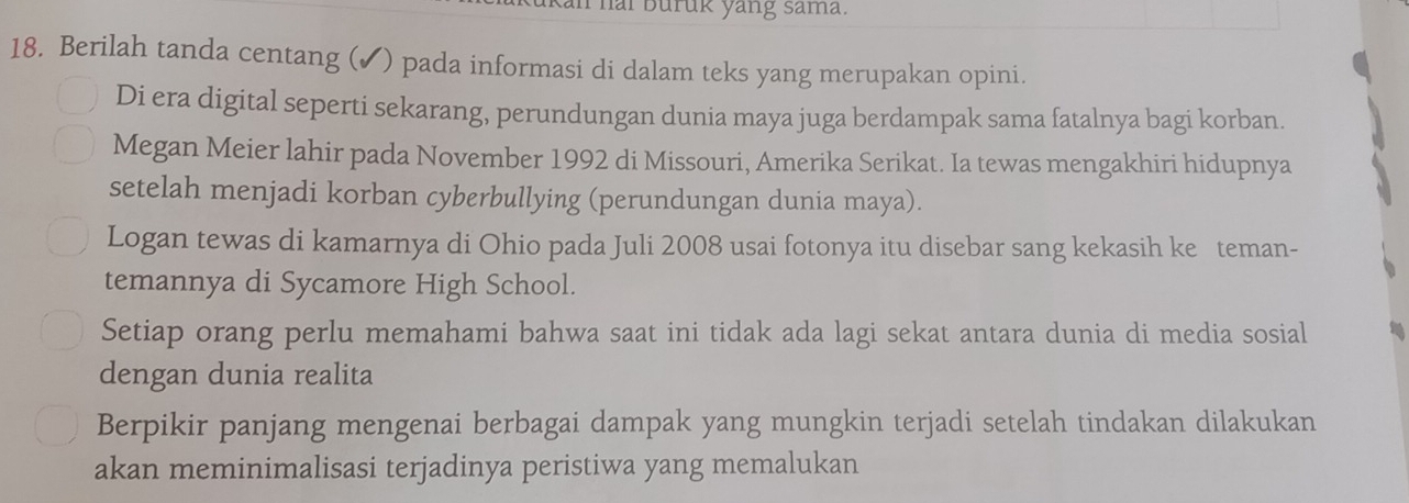 hai Buruk yang sama. 
18. Berilah tanda centang (✔) pada informasi di dalam teks yang merupakan opini. 
Di era digital seperti sekarang, perundungan dunia maya juga berdampak sama fatalnya bagi korban. 
Megan Meier lahir pada November 1992 di Missouri, Amerika Serikat. Ia tewas mengakhiri hidupnya 
setelah menjadi korban cyberbullying (perundungan dunia maya). 
Logan tewas di kamarnya di Ohio pada Juli 2008 usai fotonya itu disebar sang kekasih ke teman- 
temannya di Sycamore High School. 
Setiap orang perlu memahami bahwa saat ini tidak ada lagi sekat antara dunia di media sosial 
dengan dunia realita 
Berpikir panjang mengenai berbagai dampak yang mungkin terjadi setelah tindakan dilakukan 
akan meminimalisasi terjadinya peristiwa yang memalukan