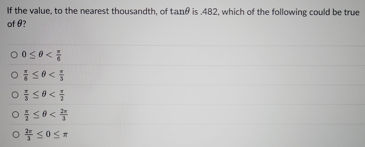 If the value, to the nearest thousandth, of tan θ is.482, which of the following could be true
of θ?
0≤ θ
 π /6 ≤ θ
 π /3 ≤ θ
 π /2 ≤ θ
 2π /3 ≤ 0≤ π