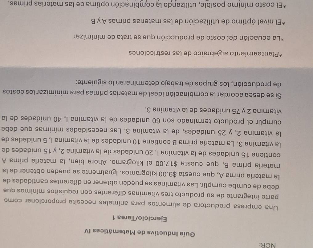 NCR: 
Guía Inductiva de Matemáticas IV 
Ejercicio/Tarea 1 
Una empresa productora de alimentos para animales necesita proporcionar como 
parte integrante de su producto tres vitaminas diferentes con requisitos mínimos que 
debe de cumbe cumplir. Las vitaminas se pueden obtener en diferentes cantidades de 
la materia prima A, que cuesta $9.00 kilogramos. Igualmente se pueden obtener de la 
materia prima B, que cuesta $17.00 el kilogramo. Ahora bien, la materia prima A 
contiene 15 unidades de la vitamina I, 20 unidades de la vitamina 2, y 15 unidades de 
la vitamina 3. La materia prima B contiene 10 unidades de la vitamina I, 5 unidades de 
la vitamina 2, y 25 unidades, de la vitamina 3. Las necesidades mínimas que debe 
cumplir el producto terminado son 60 unidades de la vitamina I, 40 unidades de la 
vitamina 2 y 75 unidades de la vitamina 3. 
Si se desea acordar la combinación ideal de materias primas para minimizar los costos 
de producción, los grupos de trabajo determinaran lo siguiente: 
*Planteamiento algebraico de las restricciones 
*La ecuación del costo de producción que se trata de minimizar 
*El nivel óptimo de utilización de las materias primas A y B 
*El costo mínimo posible, utilizando la combinación optima de las materias primas.