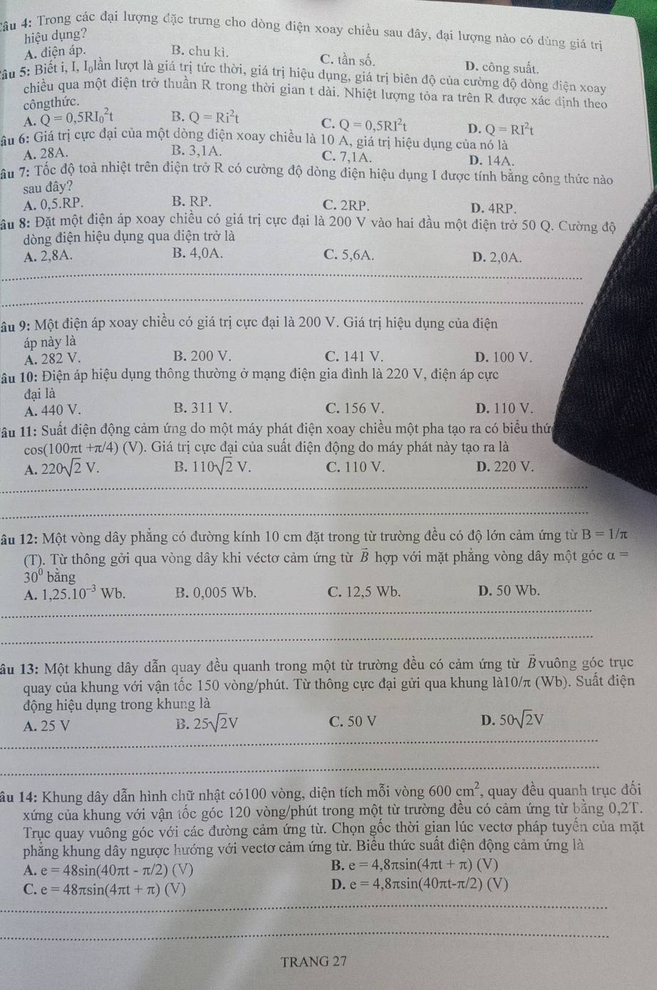 Cầu 4: Trong các đại lượng đặc trưng cho dòng điện xoay chiều sau đây, đại lượng nào có dùng giá trị
hiệu dụng?
A. điện áp. B. chu kì.
C. tần số. D. công suất.
Sầu 5: Biết i, I, Ilần lượt là giá trị tức thời, giá trị hiệu dụng, giá trị biên độ của cường độ dòng điện xoay
chiều qua một điện trở thuần R trong thời gian t dài. Nhiệt lượng tỏa ra trên R được xác định theo
côngthức.
A. Q=0,5RI_0^(2t B. Q=Ri^2)t
C. Q=0,5RI^2t
ầu 6: Giả trị cực đại của một dòng điện xoay chiều là 10 A, giá trị hiệu dụng của nó là
A. 28A. D. Q=RI^2t
B. 3,1A. C. 7,1A. D. 14A.
T ầu 7: Tốc độ toả nhiệt trên điện trở R có cường độ dòng điện hiệu dụng I được tính bằng công thức nào
sau đây?
A. 0,5.RP. B. RP. C. 2RP.
D. 4RP.
ầu 8: Đặt một điện áp xoay chiều có giá trị cực đại là 200 V vào hai đầu một điện trở 50 Q. Cường độ
dòng điện hiệu dụng qua điện trở là
B. 4,0A.
A. 2,8A. C. 5,6A. D. 2,0A.
_
_
_
âu 9: Một điện áp xoay chiều có giá trị cực đại là 200 V. Giá trị hiệu dụng của điện
áp này là
A. 282 V. B. 200 V. C. 141 V. D. 100 V.
1ấu 10: Điện áp hiệu dụng thông thường ở mạng điện gia đình là 220 V, điện áp cực
đại là
A. 440 V. B. 311 V. C. 156 V. D. 110 V.
1ấu 11: Suất điện động cảm ứng do một máy phát điện xoay chiều một pha tạo ra có biểu thức
C os(100π t+π /4)(V) 0. Giá trị cực đại của suất điện động do máy phát này tạo ra là
A. 220sqrt(2)V. B. 110sqrt(2)V. C. 110 V. D. 220 V.
ầu 12: Một vòng dây phẳng có đường kính 10 cm đặt trong từ trường đều có độ lớn cảm ứng từ B=1/π
(T). Từ thông gởi qua vòng dây khi véctơ cảm ứng từ vector B hợp với mặt phẳng vòng dây một góc a=
30° bằng
A. 1,25.10^(-3)Wb. B. 0,005 Wb. C. 12,5 Wb. D. 50 Wb.
ầu 13: Một khung dây dẫn quay đều quanh trong một từ trường đều có cảm ứng từ Bvuông góc trục
quay của khung với vận tốc 150 vòng/phút. Từ thông cực đại gửi qua khung là10/π (Wb). Suất điện
động hiệu dụng trong khung là
A. 25 V B. 25sqrt(2)V C. 50 V D. 50sqrt(2)V
ầu 14: Khung dây dẫn hình chữ nhật có100 vòng, diện tích mỗi vòng 600cm^2 , quay đều quanh trục đối
xứng của khung với vận tốc góc 120 vòng/phút trong một từ trường đều có cảm ứng từ băng 0,2T.
Trục quay vuông góc với các đường cảm ứng từ. Chọn gốc thời gian lúc vectơ pháp tuyển của mặt
phẳng khung dây ngược hướng với vectơ cảm ứng từ. Biểu thức suất điện động cảm ứng là
A. e=48sin (40π t-π /2)(V)
B. e=4,8π sin (4π t+π )(V)
C. e=48π sin (4π t+π )(V)
D. e=4,8π sin (40π t-π /2)(V)
TRANG 27