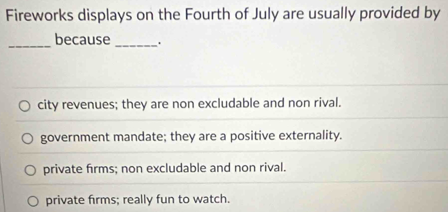 Fireworks displays on the Fourth of July are usually provided by
_because_
city revenues; they are non excludable and non rival.
government mandate; they are a positive externality.
private firms; non excludable and non rival.
private firms; really fun to watch.